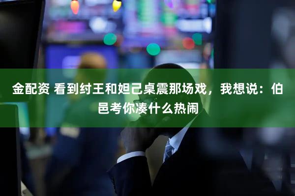 金配资 看到纣王和妲己桌震那场戏，我想说：伯邑考你凑什么热闹