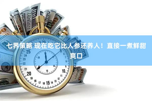 七界策略 现在吃它比人参还养人！直接一煮鲜甜爽口