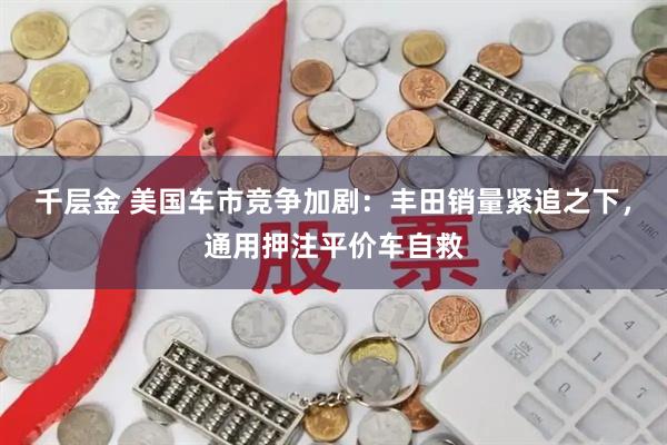 千层金 美国车市竞争加剧：丰田销量紧追之下，通用押注平价车自救