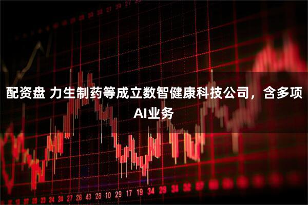 配资盘 力生制药等成立数智健康科技公司，含多项AI业务