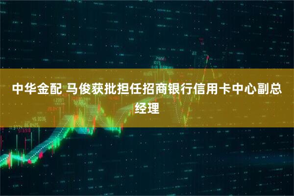 中华金配 马俊获批担任招商银行信用卡中心副总经理