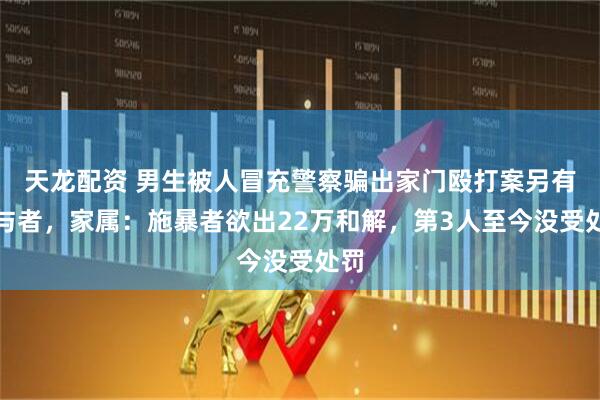 天龙配资 男生被人冒充警察骗出家门殴打案另有参与者，家属：施暴者欲出22万和解，第3人至今没受处罚