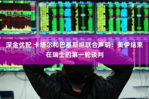 深金优配 卡塔尔和巴基斯坦联合声明：美伊结束在瑞士的第一轮谈判