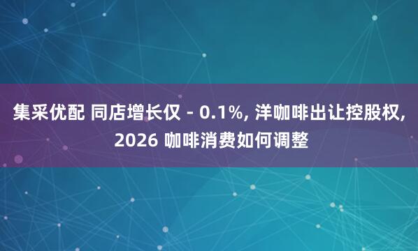 集采优配 同店增长仅 - 0.1%, 洋咖啡出让控股权, 2026 咖啡消费如何调整