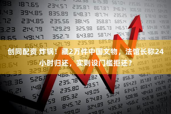 创同配资 炸锅！藏2万件中国文物，法馆长称24小时归还，实则设门槛拒还？