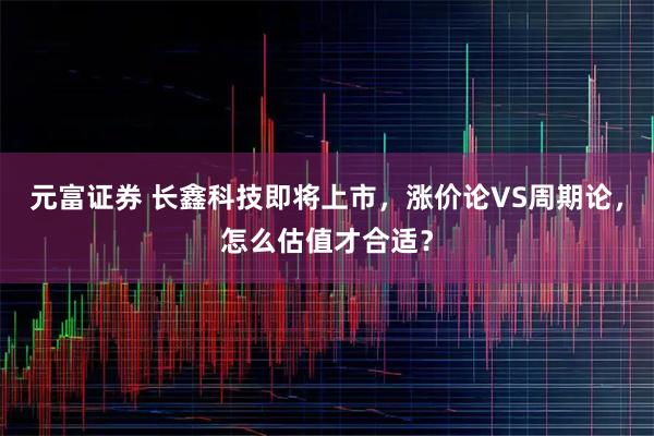 元富证券 长鑫科技即将上市，涨价论VS周期论，怎么估值才合适？