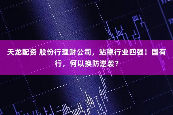 天龙配资 股份行理财公司，站稳行业四强！国有行，何以换防逆袭？