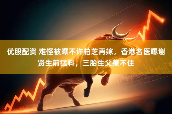 优股配资 难怪被曝不许柏芝再嫁，香港名医曝谢贤生前猛料，三胎生父藏不住