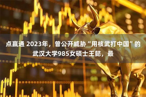 点赢通 2023年，曾公开威胁“用核武打中国”的武汉大学985女硕士王懿，最