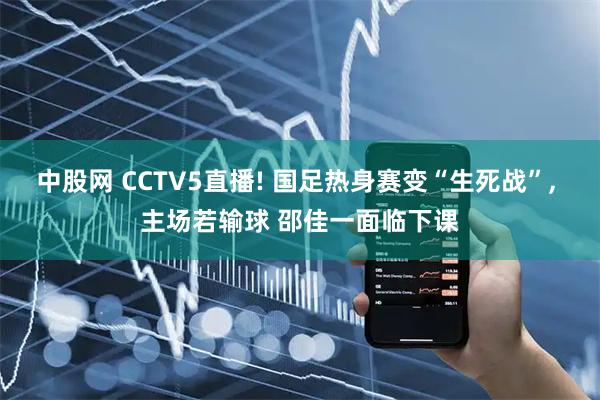 中股网 CCTV5直播! 国足热身赛变“生死战”, 主场若输球 邵佳一面临下课