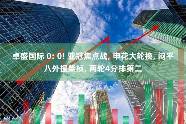 卓盛国际 0: 0! 亚冠焦点战, 申花大轮换, 闷平八外援柴桢, 两轮4分排第二